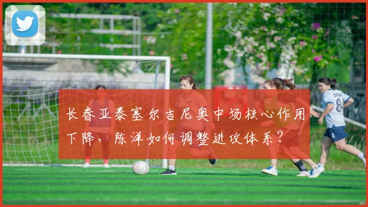 长春亚泰塞尔吉尼奥中场核心作用下降，陈洋如何调整进攻体系？