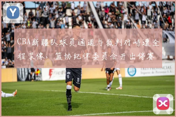 CBA新疆队球员通道与裁判对峙遭全程录像,篮协纪律委员会开出停赛三场罚单__br_