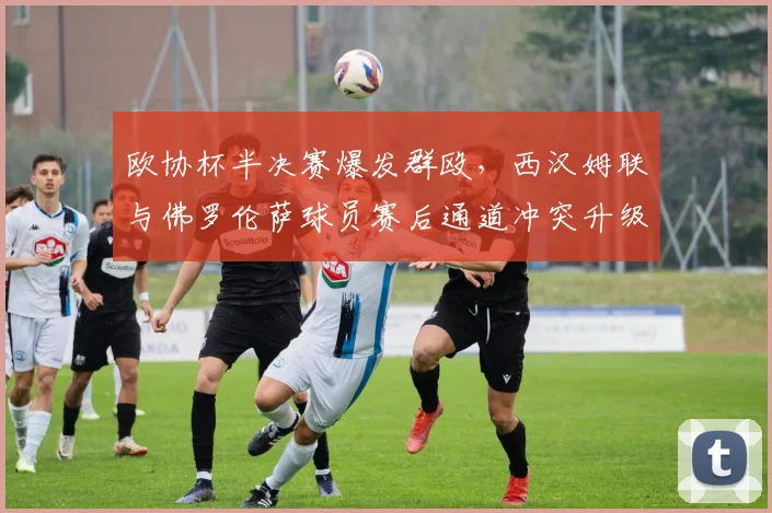 欧协杯半决赛爆发群殴,西汉姆联与佛罗伦萨球员赛后通道冲突升级?
