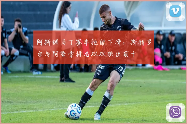 阿斯顿马丁赛车性能下滑,斯特罗尔与阿隆索排名双双跌出前十
