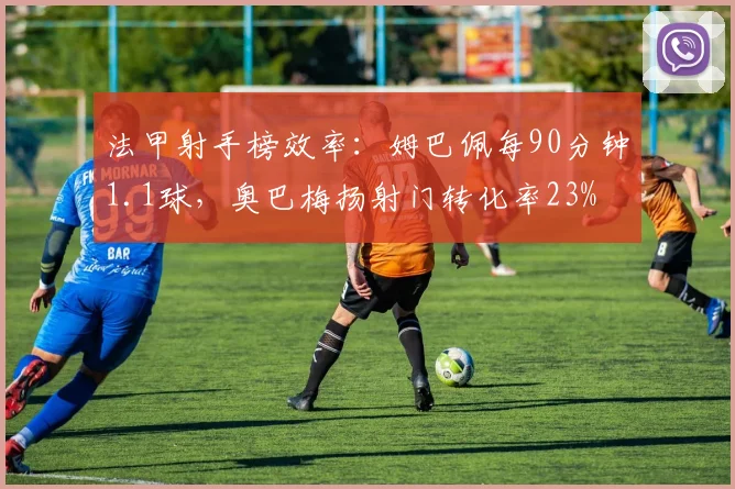 法甲射手榜效率:姆巴佩每90分钟1.1球,奥巴梅扬射门转化率23%