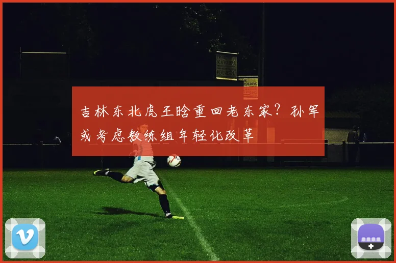 吉林东北虎王晗重回老东家?孙军或考虑教练组年轻化改革