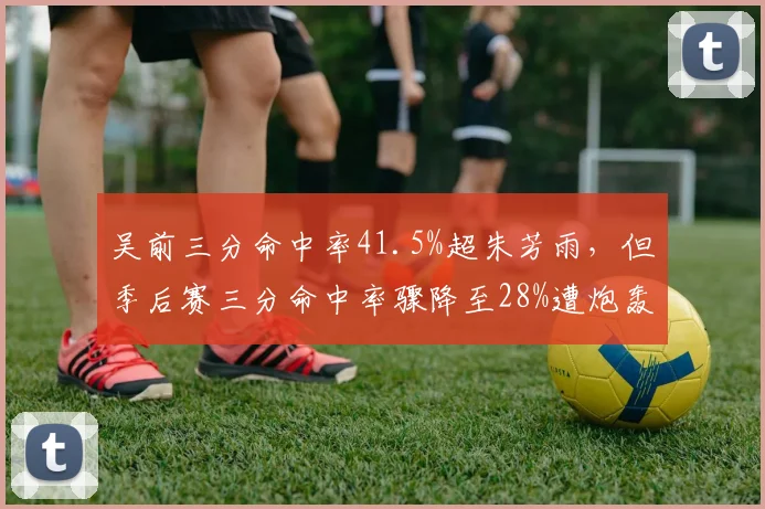 吴前三分命中率41.5%超朱芳雨,但季后赛三分命中率骤降至28%遭炮轰
