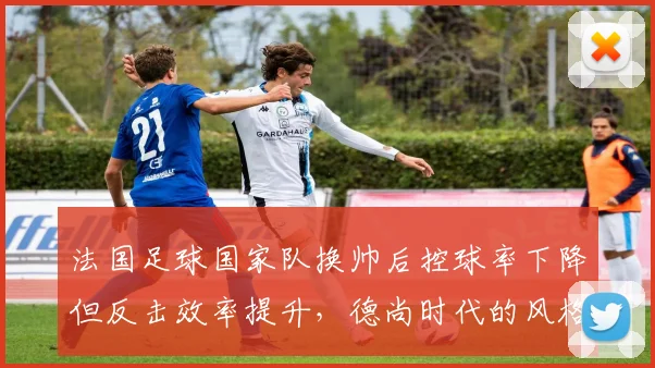 法国足球国家队换帅后控球率下降但反击效率提升,德尚时代的风格转变