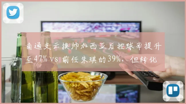 南通支云换帅加西亚后控球率提升至47% vs 前任朱琪的39%,但转化率仅8%成短板