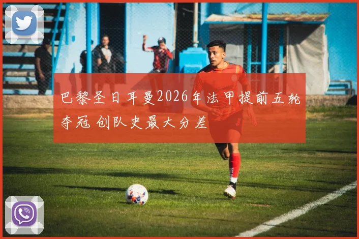 巴黎圣日耳曼2026年法甲提前五轮夺冠 创队史最大分差